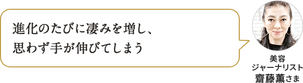 進化のたびに凄みを増し、 思わず手が伸びてしまう 美容 ジャーナリスト 齋藤薫さま