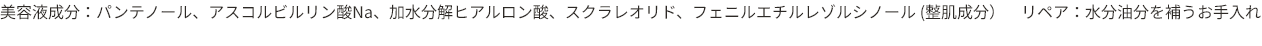 美容液成分：パンテノール、アスコルビルリン酸Na、加水分解ヒアルロン酸、スクラレオリド、フェニルエチルレゾルシノール（整肌成分） リペア：水分油分を補うお手入れ