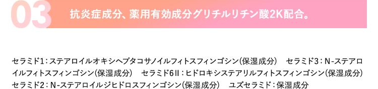 03.抗炎症成分、薬用有効成分グリチルリチン酸2K配合。セラミド1：ステアロイルオキシヘプタコサノイルフィトスフィンゴシン(保湿成分)　セラミド3：Ｎ-ステアロイルフィトスフィンゴシン(保湿成分)　セラミド6Ⅱ：ヒドロキシステアリルフィトスフィンゴシン(保湿成分)セラミド2：Ｎ-ステアロイルジヒドロスフィンゴシン(保湿成分)　ユズセラミド：保湿成分
