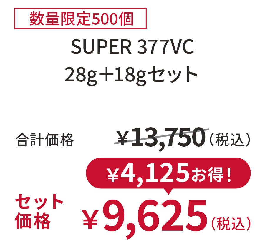 
30%OFF 数量限定500個
SUPER 377VC 28g＋18gセット
合計価格 ￥13,750（税込）
セット価格 ￥9,625（税込）
￥4,125お得！