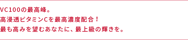 VC100の最高峰。高浸透ビタミンCを最高濃度配合！最も高みを望むあなたに、最上級の輝きを。