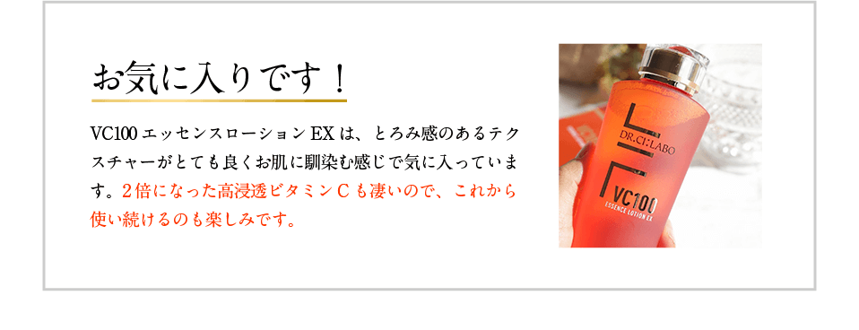 お気に入りです! VC100エッセンスローションEXは、とろみ感のあるテクスチャーがとても良くお肌に馴染む感じで気に入っています。2倍になった高浸透ビタミンCも凄いので、これから使い続けるのも楽しみです。