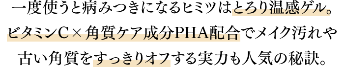 一度使うと病みつきになるヒミツはとろり温感ゲル。ビタミンC×角質ケア成分PHA配合でメイク汚れや古い角質をすっきりオフする実力も人気の秘訣。