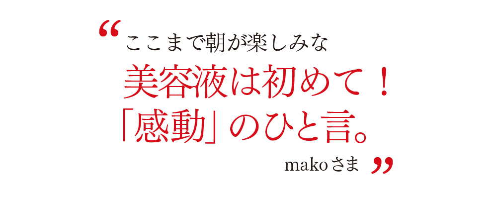 ここまで朝が楽しみな 美容液は初めて！ 「感動」のひと言。 makoさま
