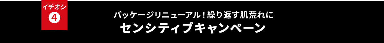 イチオシ④ パッケージリニューアル！繰り返す肌荒れに センシティブキャンペーン