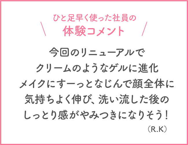 ひと足早く使った社員の体験コメント 今回のリニューアルでクリームのようなゲルに進化 メイクにすーっとなじんで顔全体に気持ちよく伸び、洗い流した後のしっとり感がやみつきになりそう！(R・K)