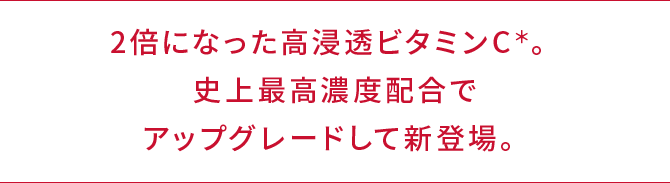 2倍になった高浸透ビタミンC＊。史上最高濃度配合でアップグレードして新登場。