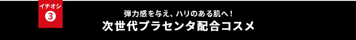 イチオシ③ 弾力感を与え、ハリのある肌へ！次世代プラセンタ配合コスメ