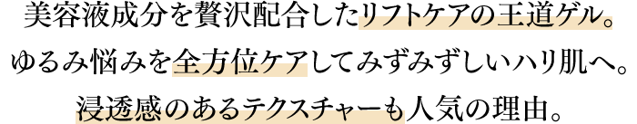 美容液成分を贅沢配合したリフトケアの王道ゲル。ゆるみ悩みを全方位ケアしてみずみずしいハリ肌へ。浸透感のあるテクスチャーも人気の理由。