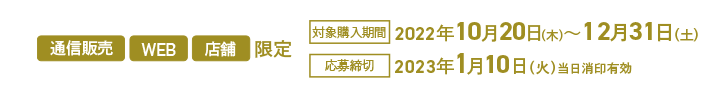 通信販売 WEB 店舗 限定 対象購入期間 2022年10月20日(木)~12月31日(土) 応募締切 2023年1月10日(火)当日消印有効
