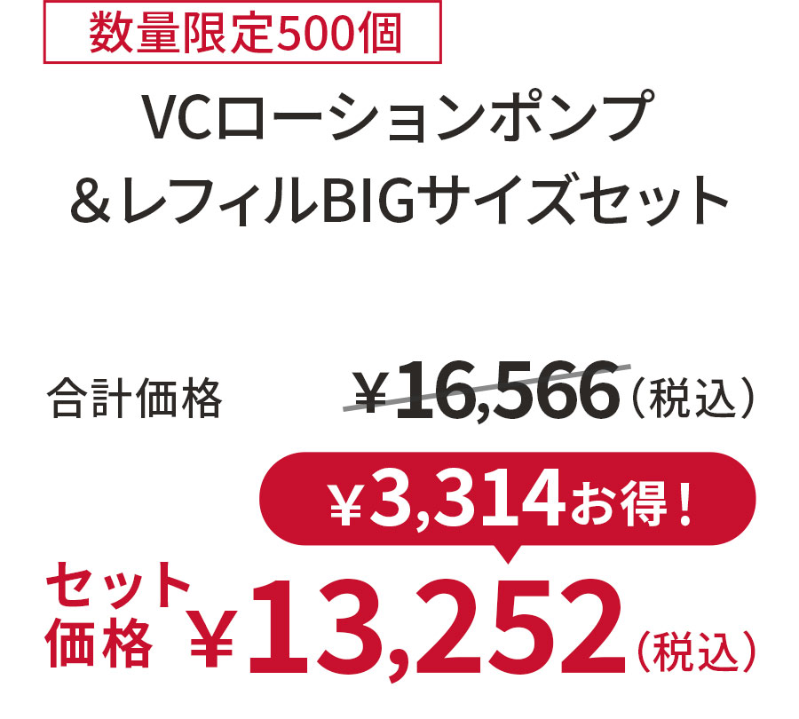 
20%OFF 数量限定500個
VCローションポンプ ＆レフィルBIGサイズセット
合計価格 ￥16,566（税込）
セット価格 ￥13,252（税込）
￥3,314お得！