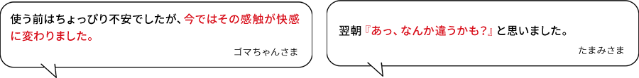 使う前はちょっぴり不安でしたが、今ではその感触が快感に変わりました。(ゴマちゃんさま)/翌朝『あっ、なんか違うかも?』と思いました。(たまみさま)