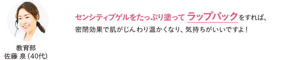 教育部 佐藤泉（40代）センシティブゲルをたっぷり塗ってラップパックをすれば、密閉効果で肌がじんわり温かくなり、気持ちがいいですよ！