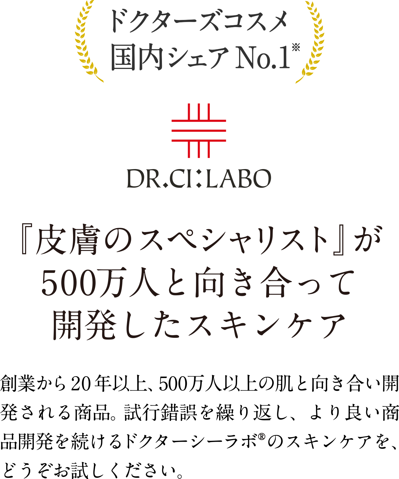 ドクターズコスメ国内シェアNo.1※ 『皮膚のスペシャリスト』が 500万人と向き合って開発したスキンケア 創業から20年以上、500万人以上の肌と向き合い開発される商品。試行錯誤を繰り返し、より良い商品開発を続けるドクターシーラボ®のスキンケアを、どうぞお試しください。