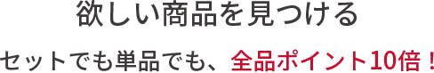 欲しい商品を見つける。セットでも単品でも、全品ポイント10倍！