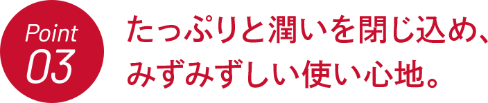 Point03 たっぷりと潤いを閉じ込め、みずみずしい使い心地。
