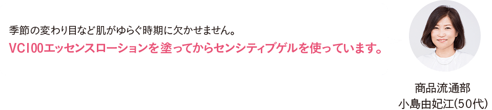 商品流通部 小島由妃江（50代）季節の変わり目など肌がゆらぐ時期に欠かせません。VC100エッセンスローションを塗ってからセンシティブゲルを使っています。