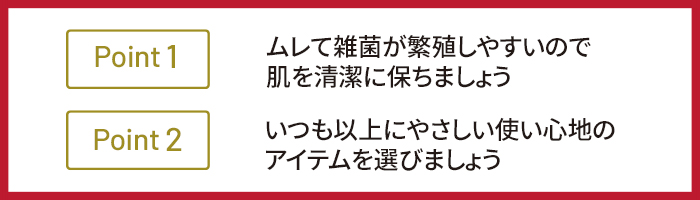 Point 1　ムレて雑菌が繁殖しやすいので肌を清潔に保ちましょう Point 2　いつも以上にやさしい使い心地のアイテムを選びましょう