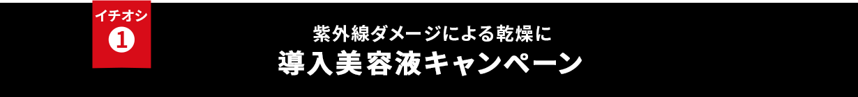 イチオシ① 紫外線ダメージによる乾燥に 導入美容液キャンペーン