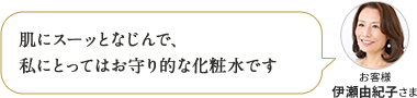 肌にスーッとなじんで、 私にとってはお守り的な化粧水です お客様 伊瀬由紀子さま