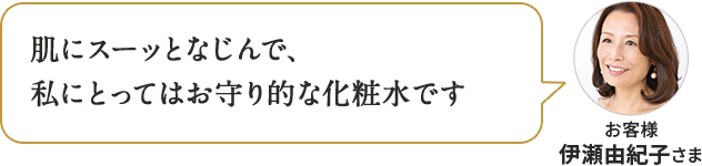 肌にスーッとなじんで、 私にとってはお守り的な化粧水です お客様 伊瀬由紀子さま