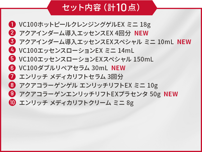 ①VC100ホットピールクレンジングゲルEX ミニ 18g　②アクアインダーム導入エッセンスEX 4回分　③アクアインダーム導入エッセンスEXスペシャル ミニ 10mL　④VC100エッセンスローションEX ミニ 14mL　⑤VC100エッセンスローションEXスペシャル 150mL　⑥VC100ダブルリペアセラム 30mL　⑦エンリッチ メディカリフトセラム 3回分　⑧アクアコラーゲンゲル エンリッチリフトEX ミニ 10g　⑨アクアコラーゲンエンリッチリフトEXプラセンタ 50g　⑩エンリッチ メディカリフトクリーム ミニ 8g