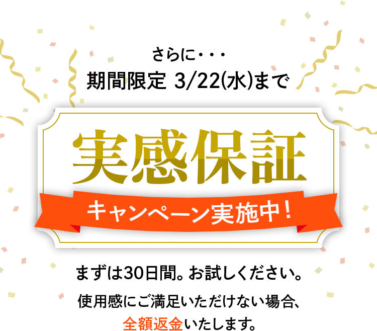 さらに・・・期間限定 3/22(水)まで実感保証キャンペーン実施中!まずは30日間。お試しください。使用感にご満足いただけない場合、全額返金いたします。