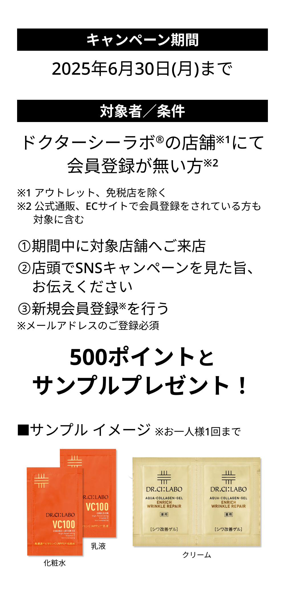 キャンペーン期間：2025年6月30日（月）まで　対象者／条件：ドクターシーラボの店舗にて会員登録が無い方　➀期間中に対象店舗へご来店　②店頭でSNSキャンペーンを見た旨、お伝えください　③新規会員登録を行う　※メールアドレスのご登録必須　500ポイントとサンプルプレゼント！　■サンプル イメージ※お一人様1回まで　化粧水　乳液　クリーム