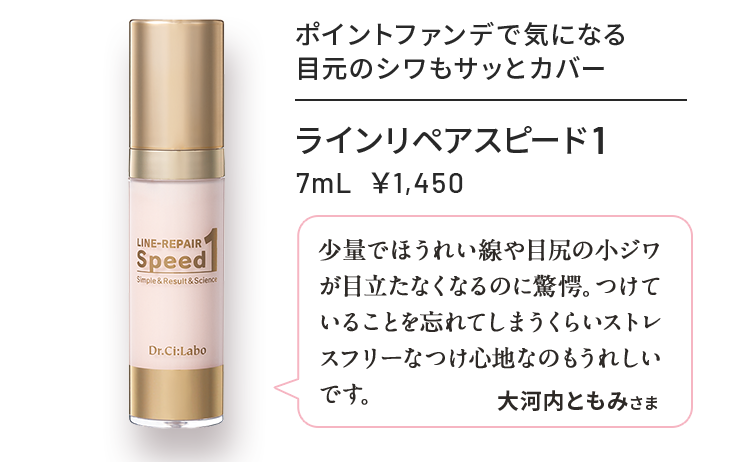 ラインリペアスピード1 7mL ¥1,450 ポイントファンデで気になる目元のシワもサッとカバー 少量でほうれい線や目尻の小ジワが目立たなくなるのに驚愕。つけていることを忘れてしまうくらいストレスフリーなつけ心地なのもうれしいです。 大河内ともみさま