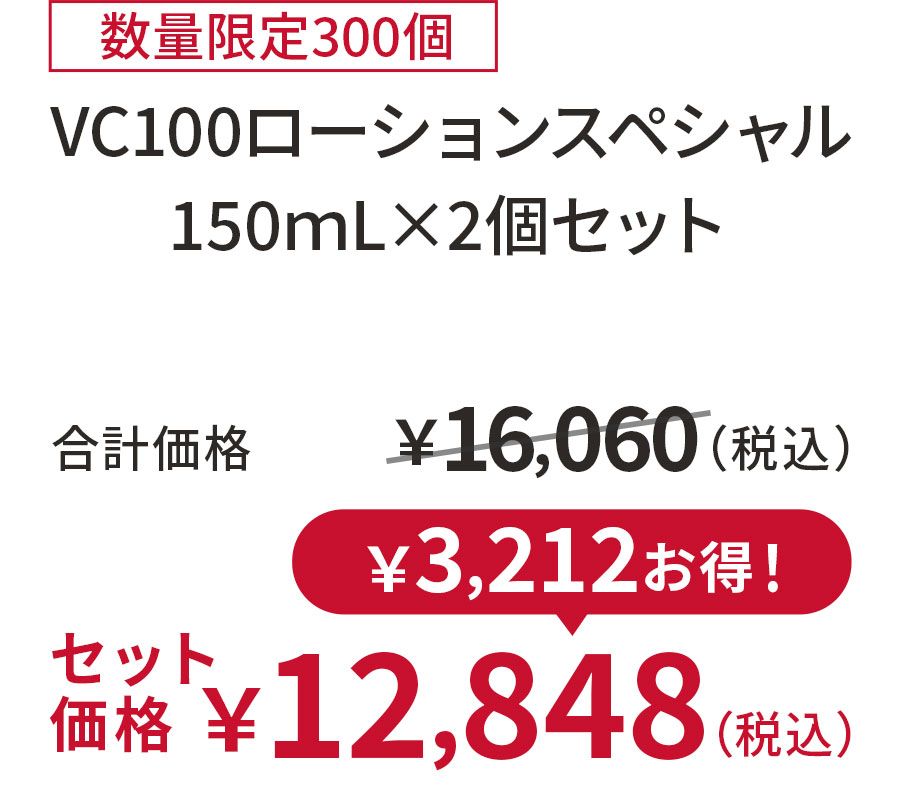 
20%OFF 数量限定300個
VC100ローションスペシャル150ｍL×2個セット
合計価格 ￥16,060（税込）
セット価格 ￥12,848（税込）
￥3,212お得！
