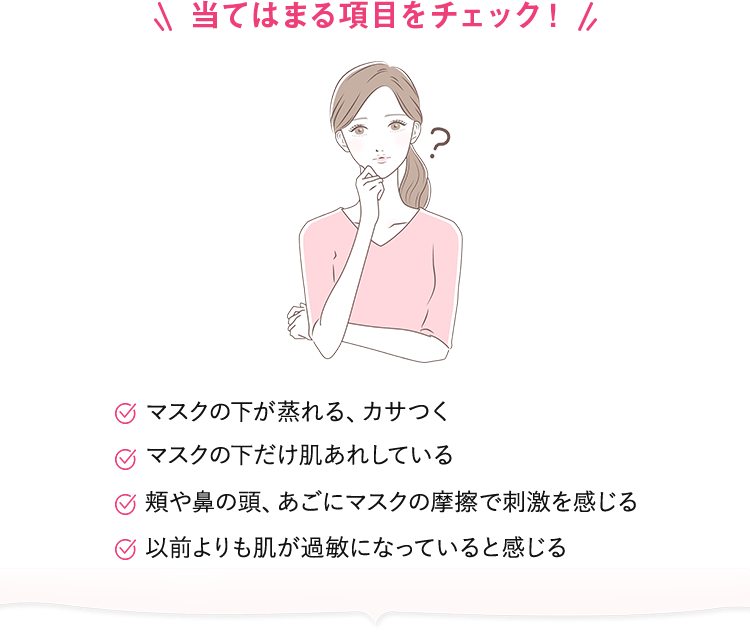【当てはまる項目をチェック！】マスクの下が蒸れる、カサつく／マスクの下だけ肌あれしている／頬や鼻の頭、あごにマスクの摩擦で刺激を感じる／以前よりも肌が過敏になっていると感じる