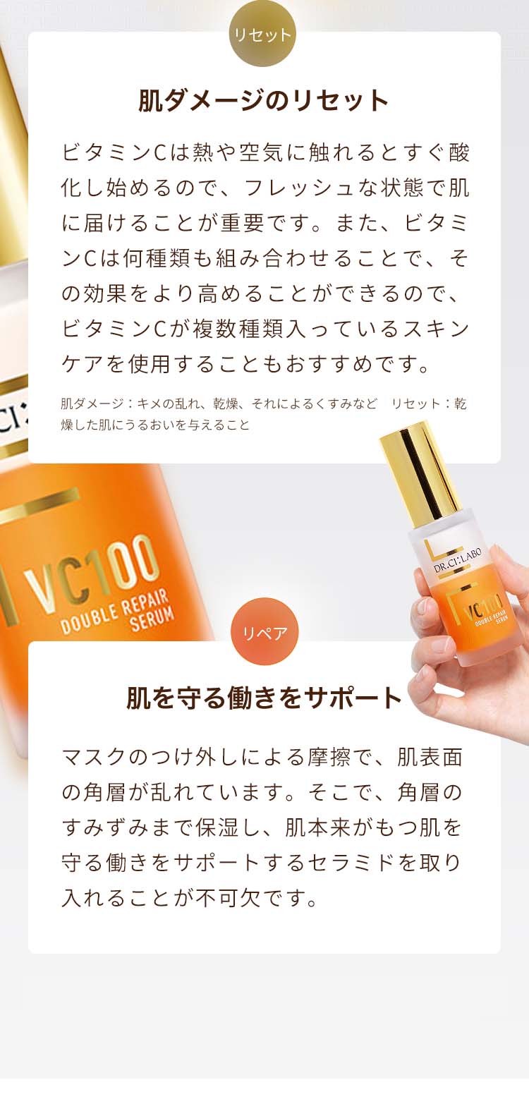 肌ダメージのリセット ビタミンCは熱や空気に触れるとすぐ酸化し始めるので、フレッシュな状態で肌に届けることが重要です。また、ビタミンCは何種類も組み合わせることで、その効果をより高めることができるので、ビタミンCが複数種類入っているスキンケアを使用することもおすすめです。肌ダメージ:キメの乱れ、乾燥、それによるくすみなど リセット:乾燥した肌にうるおいを与えること
