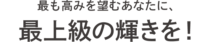最も高みを望むあなたに、最上級の輝きを！