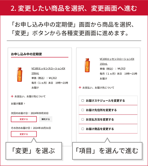 2.変更したい商品を選択、変更画面へ進む 「定期便」一覧から商品を選択、「変更」ボタンから各種変更画面に勧めます。 変更を選ぶ 項目を選んで進む