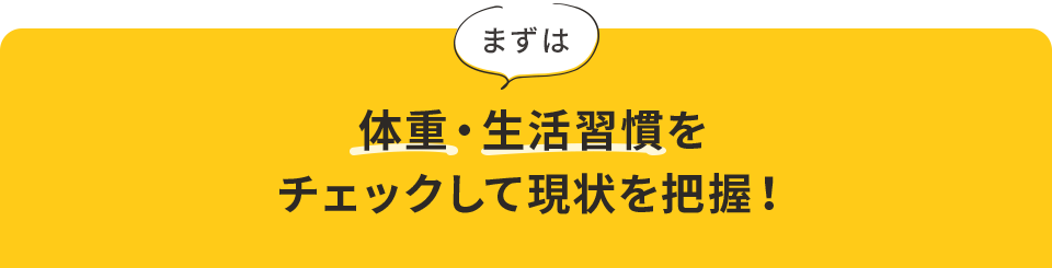 まずは体重・⽣活習慣をチェックして現状を把握！