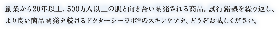 創業から20年以上、500万人以上の肌と向き合い開発される商品。試行錯誤を繰り返し、より良い商品開発を続けるドクターシーラボ®のスキンケアを、どうぞお試しください。