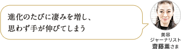 進化のたびに凄みを増し、 思わず手が伸びてしまう 美容 ジャーナリスト 齋藤薫さま