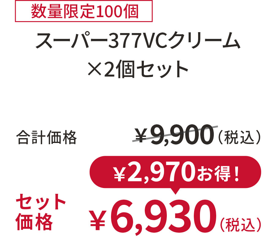 
30%OFF 数量限定100個
スーパー377VCクリーム ×2個セット
合計価格 ￥9,900（税込）
セット価格 ￥6,930（税込）
￥2,970お得！