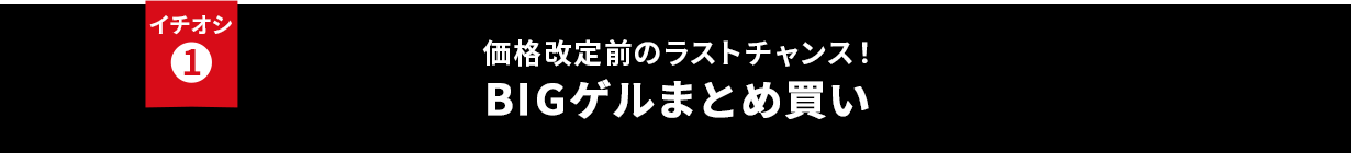 イチオシ① 価格改定前のラストチャンス!BIGゲルまとめ買い