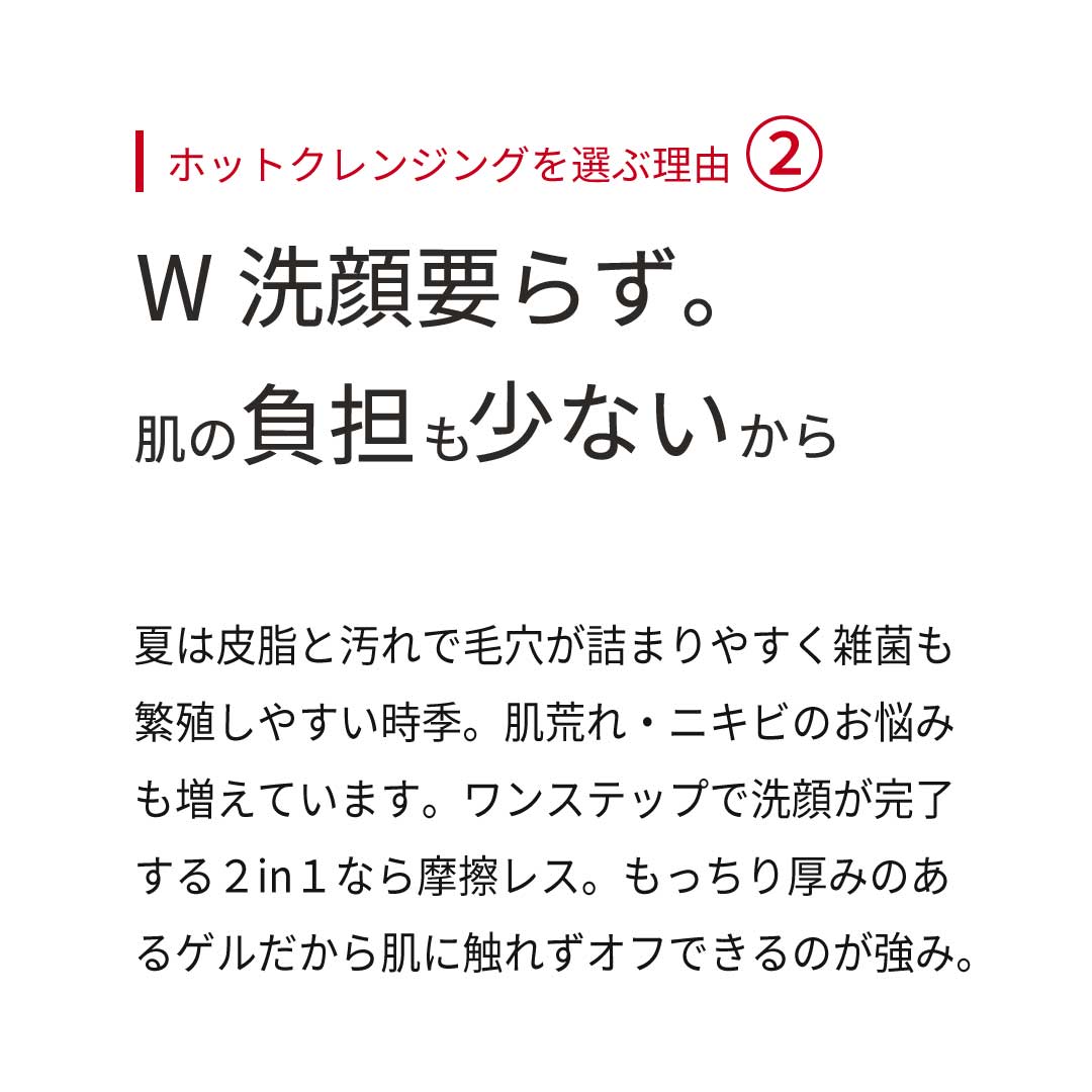 ホットクレンジングを選ぶ理由②  W洗顔要らずで、肌の負担も少ないから。夏は皮脂と汚れで毛穴が詰まりやすく雑菌も繁殖しやすい時季。肌荒れ・ニキビのお悩みも増えています。ワンステップで洗顔が完了する２in１なら摩擦レス。もっちり厚みのあるゲルだから肌に触れずオフできるのが強み。