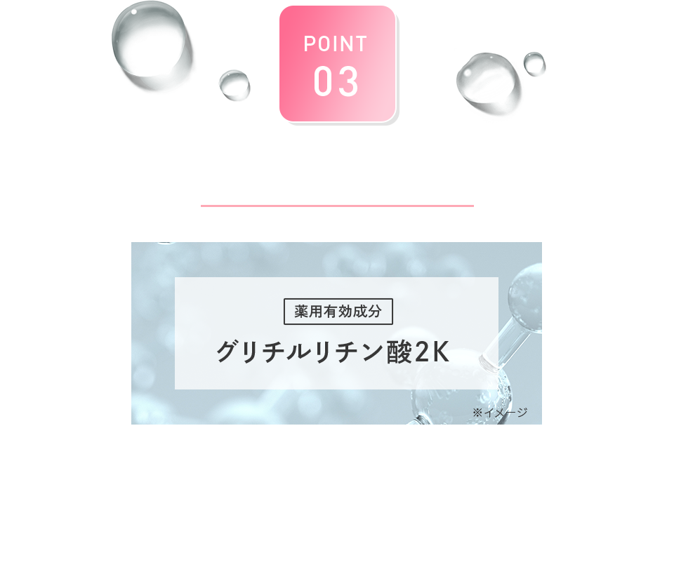 POINT 03 抗炎症成分配合 薬用有効成分 グリチルリチン酸2K 医薬部外品の有効成分としてよく知られている成分。 肌荒れやニキビを予防する抗炎症作用があります。