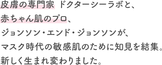 皮膚の専門家 ドクターシーラボと、赤ちゃん肌のプロ、ジョンソン・エンド・ジョンソンが、マスク時代の敏感肌のために知見を結集。新しく生まれ変わりました。