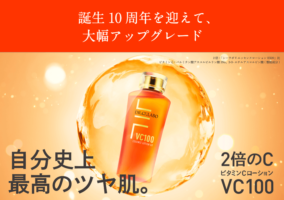 誕生10周年を迎えて、大幅アップグレード 新発売 自分史上最高のツヤ肌。 2倍のC ビタミンCローションVC100 2倍:「シーラボ VエッセンスローションEX20」比 ビタミンC:パルミチン酸アスコルビルリン酸3Na、3-O-エチルアスコルビン酸(整肌成分)
