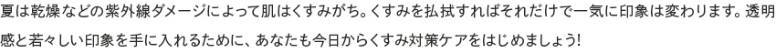 夏は乾燥などの紫外線ダメージによって肌はくすみがち。くすみを払拭すればそれだけで一気に印象は変わります。透明感と若々しい印象を手に入れるために、あなたも今日からくすみ対策ケアをはじめましょう!