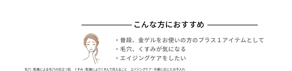 こんな方におすすめ 普段、金ゲルをお使いの方のプラス１アイテムとして 毛穴、くすみが気になる エイジングケアをしたい 毛穴：乾燥による毛穴の目立つ肌　くすみ：乾燥によりくすんで見えること エイジングケア：年齢に応じたお手入れ