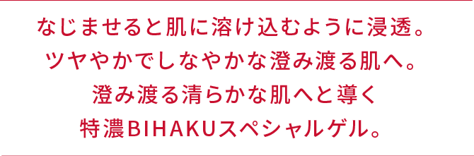なじませると肌に溶け込むように浸透。ツヤやかでしなやかな澄み渡る肌へ。澄み渡る清らかな肌へと導く特濃BIHAKUスペシャルゲル。