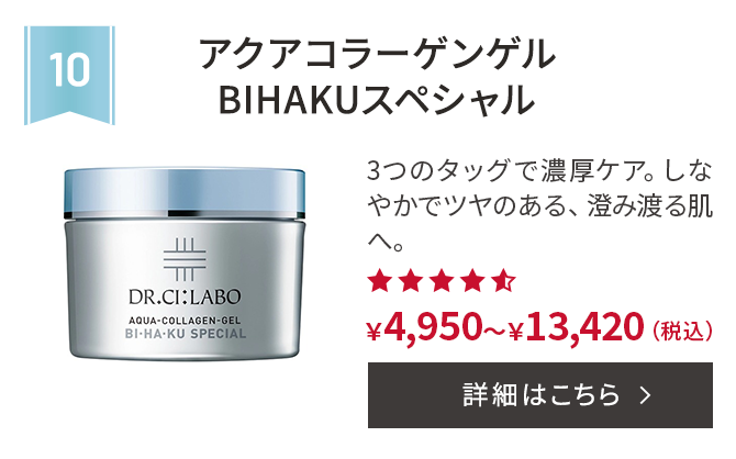第10位 アクアコラーゲンゲルBIHAKUスペシャル 3つのタッグで濃厚ケア。しなやかでツヤのある、澄み渡る肌へ。 ￥4,950～￥13,420(税込) 詳細はこちら
