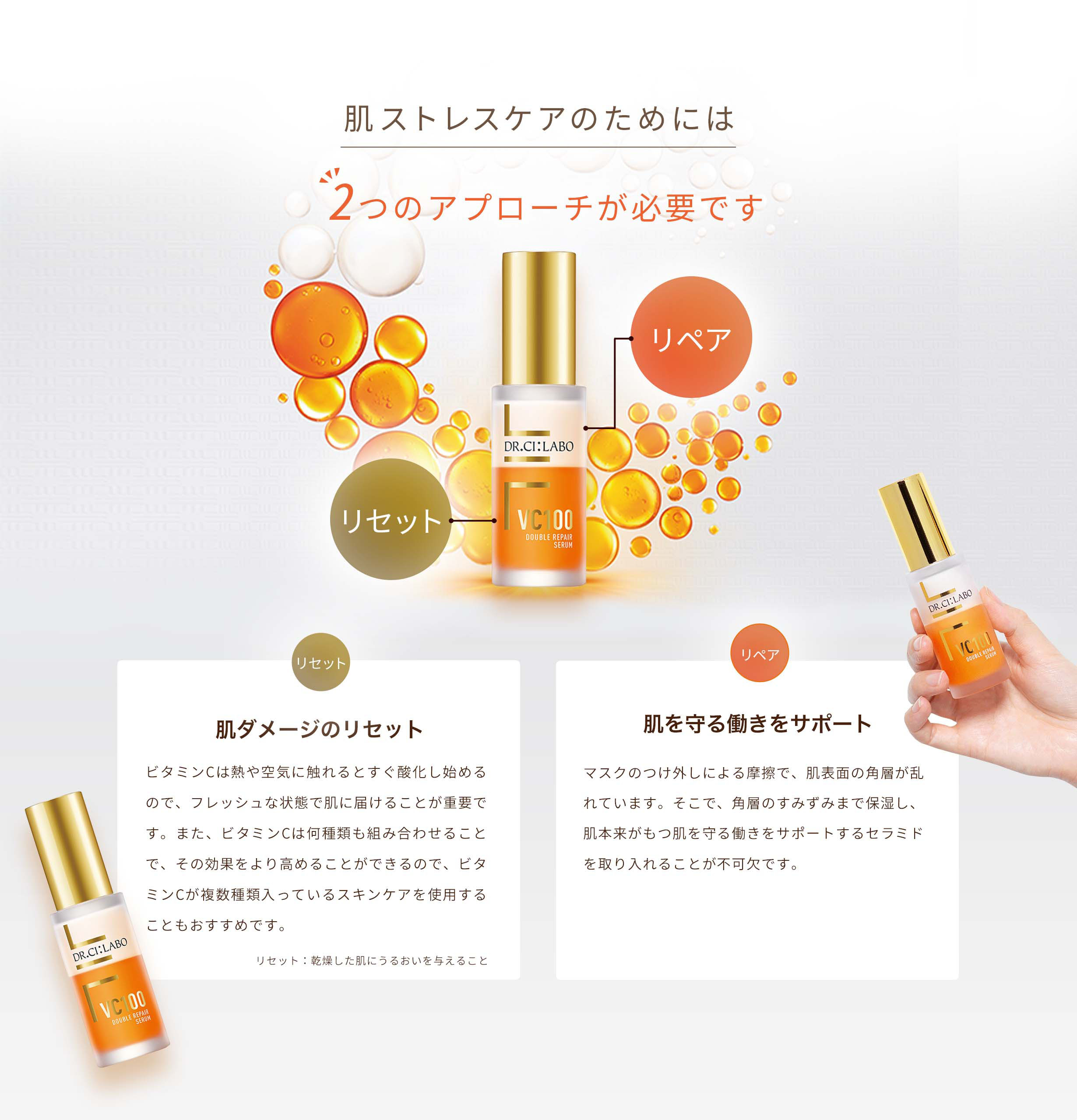 肌ストレスケアのためには2つのアプローチが必要です 肌ダメージのリセット ビタミンCは熱や空気に触れるとすぐ酸化し始めるので、フレッシュな状態で肌に届けることが重要です。また、ビタミンCは何種類も組み合わせることで、その効果をより高めることができるので、ビタミンCが複数種類入っているスキンケアを使用することもおすすめです。肌ダメージ:キメの乱れ、乾燥、それによるくすみなど リセット:乾燥した肌にうるおいを与えること 肌を守る働きをサポート マスクのつけ外しによる摩擦で、肌表面の角層が乱れています。そこで、角層のすみずみまで保湿し、肌本来がもつ肌を守る働きをサポートするセラミドを取り入れることが不可欠です。