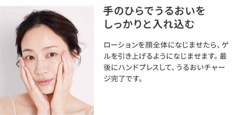 手のひらでうるおいをしっかりと入れ込む ローションを顔全体になじませたら、ゲルを引き上げるようになじませます。最後にハンドプレスして、うるおいチャージ完了です。