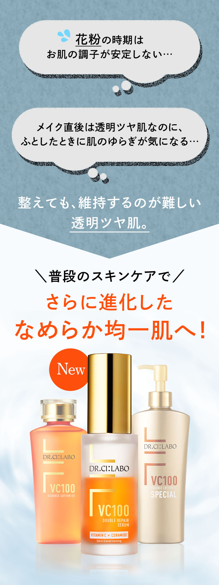 整えても、維持するのが難しい透明ツヤ肌。「花粉の時期はお肌の調子が安定しない…」「メイク直後は透明ツヤ肌なのに、ふとしたときに肌のゆらぎが気になる…」→普段のスキンケアでさらに進化したなめらか均一肌へ!